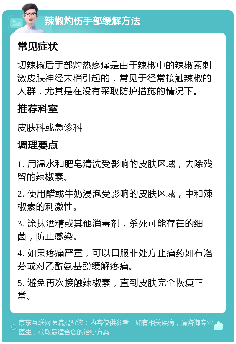 辣椒灼伤手部缓解方法 常见症状 切辣椒后手部灼热疼痛是由于辣椒中的辣椒素刺激皮肤神经末梢引起的，常见于经常接触辣椒的人群，尤其是在没有采取防护措施的情况下。 推荐科室 皮肤科或急诊科 调理要点 1. 用温水和肥皂清洗受影响的皮肤区域，去除残留的辣椒素。 2. 使用醋或牛奶浸泡受影响的皮肤区域，中和辣椒素的刺激性。 3. 涂抹酒精或其他消毒剂，杀死可能存在的细菌，防止感染。 4. 如果疼痛严重，可以口服非处方止痛药如布洛芬或对乙酰氨基酚缓解疼痛。 5. 避免再次接触辣椒素，直到皮肤完全恢复正常。