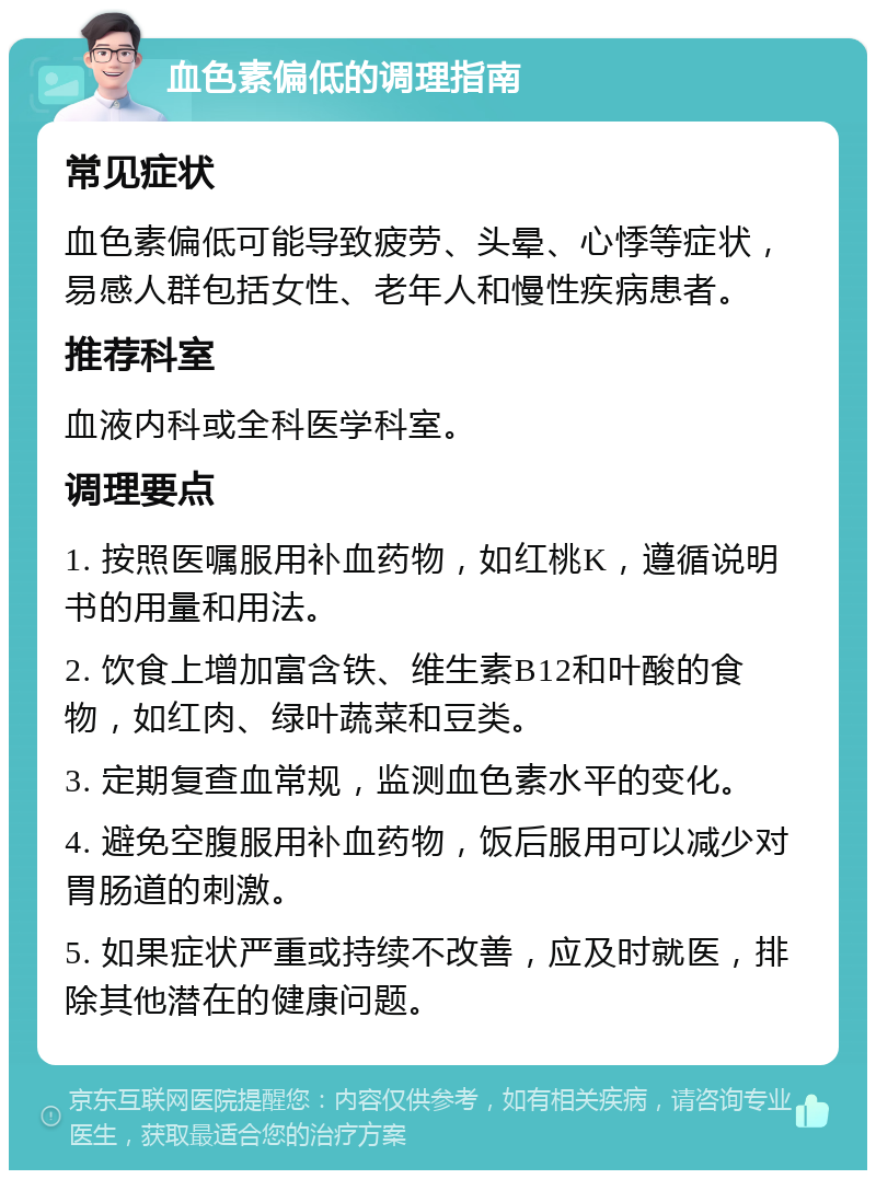 血色素偏低的调理指南 常见症状 血色素偏低可能导致疲劳、头晕、心悸等症状，易感人群包括女性、老年人和慢性疾病患者。 推荐科室 血液内科或全科医学科室。 调理要点 1. 按照医嘱服用补血药物，如红桃K，遵循说明书的用量和用法。 2. 饮食上增加富含铁、维生素B12和叶酸的食物，如红肉、绿叶蔬菜和豆类。 3. 定期复查血常规，监测血色素水平的变化。 4. 避免空腹服用补血药物，饭后服用可以减少对胃肠道的刺激。 5. 如果症状严重或持续不改善，应及时就医，排除其他潜在的健康问题。