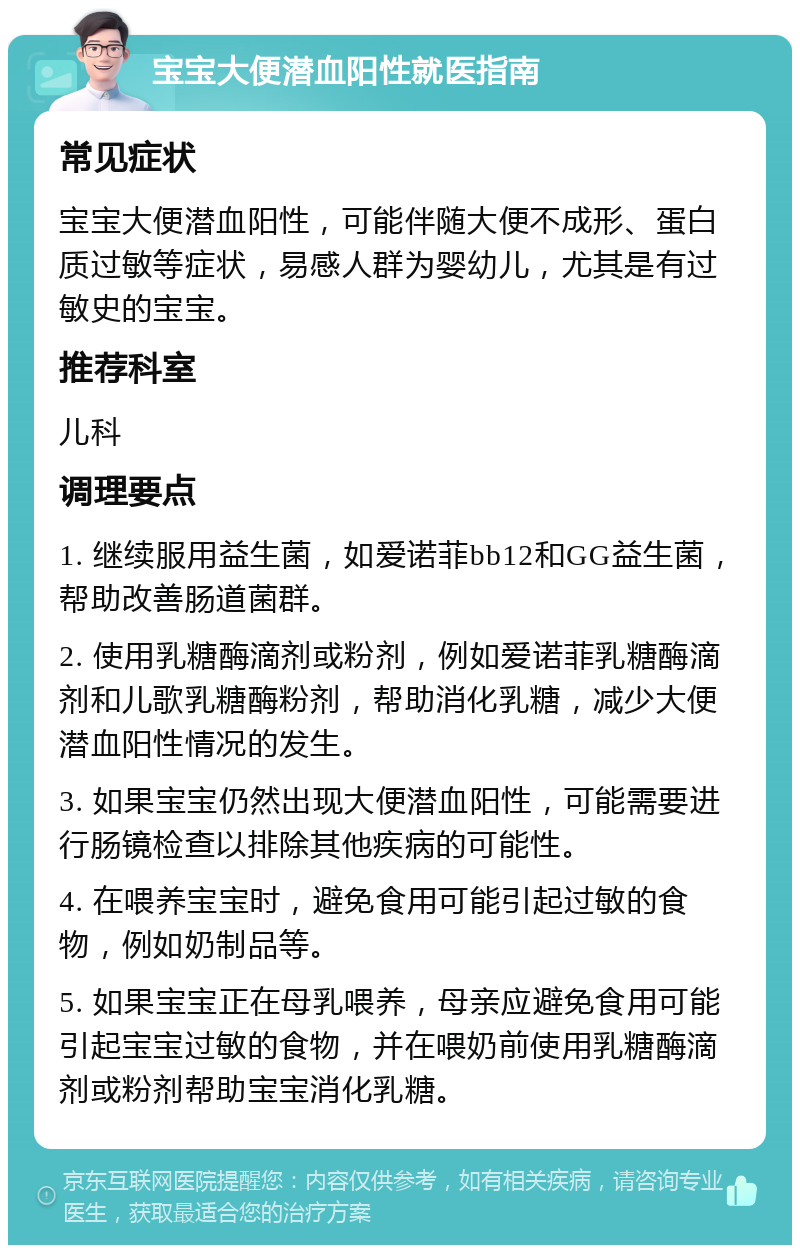 宝宝大便潜血阳性就医指南 常见症状 宝宝大便潜血阳性，可能伴随大便不成形、蛋白质过敏等症状，易感人群为婴幼儿，尤其是有过敏史的宝宝。 推荐科室 儿科 调理要点 1. 继续服用益生菌，如爱诺菲bb12和GG益生菌，帮助改善肠道菌群。 2. 使用乳糖酶滴剂或粉剂，例如爱诺菲乳糖酶滴剂和儿歌乳糖酶粉剂，帮助消化乳糖，减少大便潜血阳性情况的发生。 3. 如果宝宝仍然出现大便潜血阳性，可能需要进行肠镜检查以排除其他疾病的可能性。 4. 在喂养宝宝时，避免食用可能引起过敏的食物，例如奶制品等。 5. 如果宝宝正在母乳喂养，母亲应避免食用可能引起宝宝过敏的食物，并在喂奶前使用乳糖酶滴剂或粉剂帮助宝宝消化乳糖。