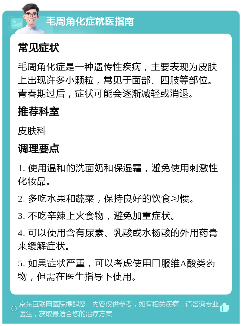 毛周角化症就医指南 常见症状 毛周角化症是一种遗传性疾病，主要表现为皮肤上出现许多小颗粒，常见于面部、四肢等部位。青春期过后，症状可能会逐渐减轻或消退。 推荐科室 皮肤科 调理要点 1. 使用温和的洗面奶和保湿霜，避免使用刺激性化妆品。 2. 多吃水果和蔬菜，保持良好的饮食习惯。 3. 不吃辛辣上火食物，避免加重症状。 4. 可以使用含有尿素、乳酸或水杨酸的外用药膏来缓解症状。 5. 如果症状严重，可以考虑使用口服维A酸类药物，但需在医生指导下使用。