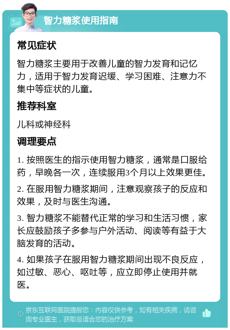 智力糖浆使用指南 常见症状 智力糖浆主要用于改善儿童的智力发育和记忆力，适用于智力发育迟缓、学习困难、注意力不集中等症状的儿童。 推荐科室 儿科或神经科 调理要点 1. 按照医生的指示使用智力糖浆，通常是口服给药，早晚各一次，连续服用3个月以上效果更佳。 2. 在服用智力糖浆期间，注意观察孩子的反应和效果，及时与医生沟通。 3. 智力糖浆不能替代正常的学习和生活习惯，家长应鼓励孩子多参与户外活动、阅读等有益于大脑发育的活动。 4. 如果孩子在服用智力糖浆期间出现不良反应，如过敏、恶心、呕吐等，应立即停止使用并就医。