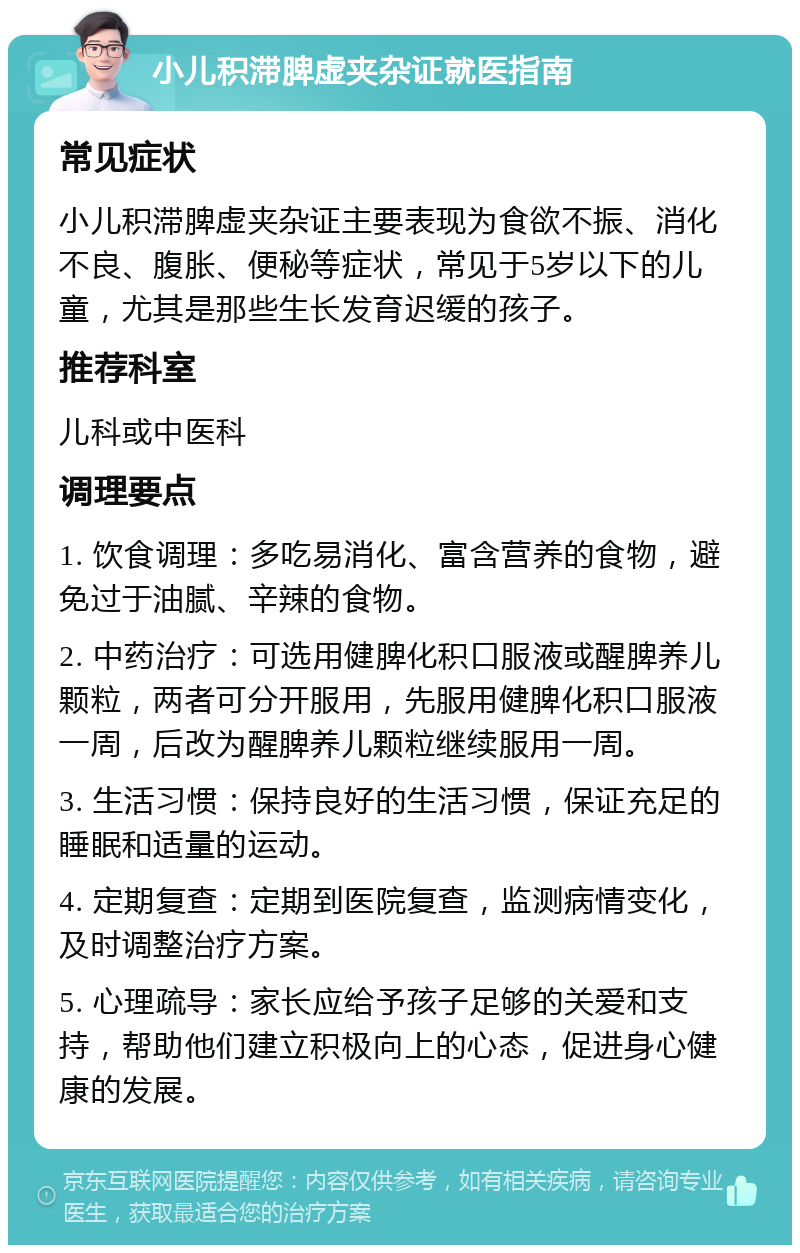 小儿积滞脾虚夹杂证就医指南 常见症状 小儿积滞脾虚夹杂证主要表现为食欲不振、消化不良、腹胀、便秘等症状，常见于5岁以下的儿童，尤其是那些生长发育迟缓的孩子。 推荐科室 儿科或中医科 调理要点 1. 饮食调理：多吃易消化、富含营养的食物，避免过于油腻、辛辣的食物。 2. 中药治疗：可选用健脾化积口服液或醒脾养儿颗粒，两者可分开服用，先服用健脾化积口服液一周，后改为醒脾养儿颗粒继续服用一周。 3. 生活习惯：保持良好的生活习惯，保证充足的睡眠和适量的运动。 4. 定期复查：定期到医院复查，监测病情变化，及时调整治疗方案。 5. 心理疏导：家长应给予孩子足够的关爱和支持，帮助他们建立积极向上的心态，促进身心健康的发展。