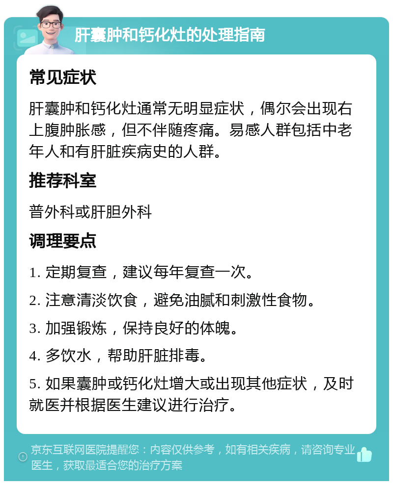 肝囊肿和钙化灶的处理指南 常见症状 肝囊肿和钙化灶通常无明显症状，偶尔会出现右上腹肿胀感，但不伴随疼痛。易感人群包括中老年人和有肝脏疾病史的人群。 推荐科室 普外科或肝胆外科 调理要点 1. 定期复查，建议每年复查一次。 2. 注意清淡饮食，避免油腻和刺激性食物。 3. 加强锻炼，保持良好的体魄。 4. 多饮水，帮助肝脏排毒。 5. 如果囊肿或钙化灶增大或出现其他症状，及时就医并根据医生建议进行治疗。