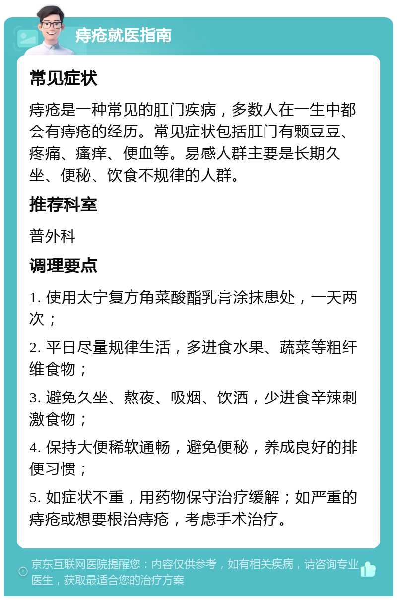 痔疮就医指南 常见症状 痔疮是一种常见的肛门疾病，多数人在一生中都会有痔疮的经历。常见症状包括肛门有颗豆豆、疼痛、瘙痒、便血等。易感人群主要是长期久坐、便秘、饮食不规律的人群。 推荐科室 普外科 调理要点 1. 使用太宁复方角菜酸酯乳膏涂抹患处，一天两次； 2. 平日尽量规律生活，多进食水果、蔬菜等粗纤维食物； 3. 避免久坐、熬夜、吸烟、饮酒，少进食辛辣刺激食物； 4. 保持大便稀软通畅，避免便秘，养成良好的排便习惯； 5. 如症状不重，用药物保守治疗缓解；如严重的痔疮或想要根治痔疮，考虑手术治疗。