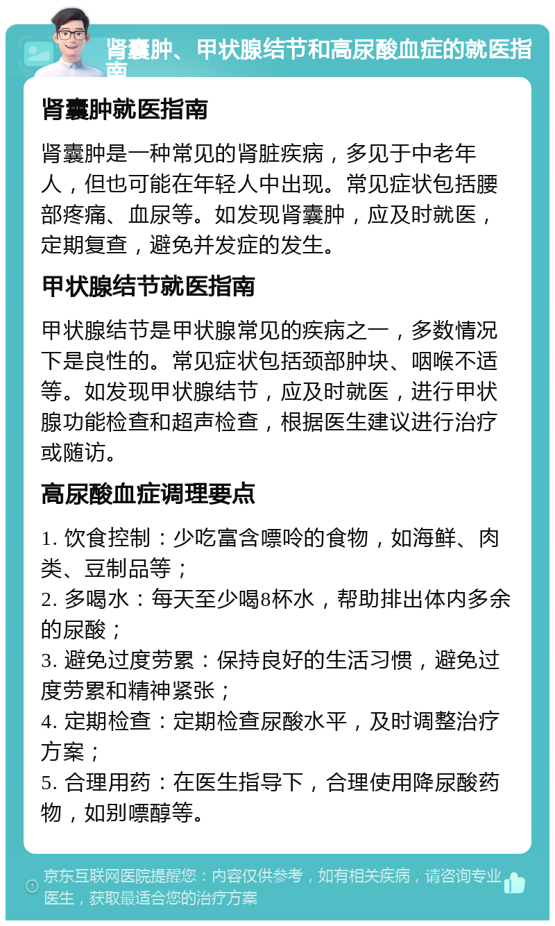 肾囊肿、甲状腺结节和高尿酸血症的就医指南 肾囊肿就医指南 肾囊肿是一种常见的肾脏疾病，多见于中老年人，但也可能在年轻人中出现。常见症状包括腰部疼痛、血尿等。如发现肾囊肿，应及时就医，定期复查，避免并发症的发生。 甲状腺结节就医指南 甲状腺结节是甲状腺常见的疾病之一，多数情况下是良性的。常见症状包括颈部肿块、咽喉不适等。如发现甲状腺结节，应及时就医，进行甲状腺功能检查和超声检查，根据医生建议进行治疗或随访。 高尿酸血症调理要点 1. 饮食控制：少吃富含嘌呤的食物，如海鲜、肉类、豆制品等； 2. 多喝水：每天至少喝8杯水，帮助排出体内多余的尿酸； 3. 避免过度劳累：保持良好的生活习惯，避免过度劳累和精神紧张； 4. 定期检查：定期检查尿酸水平，及时调整治疗方案； 5. 合理用药：在医生指导下，合理使用降尿酸药物，如别嘌醇等。