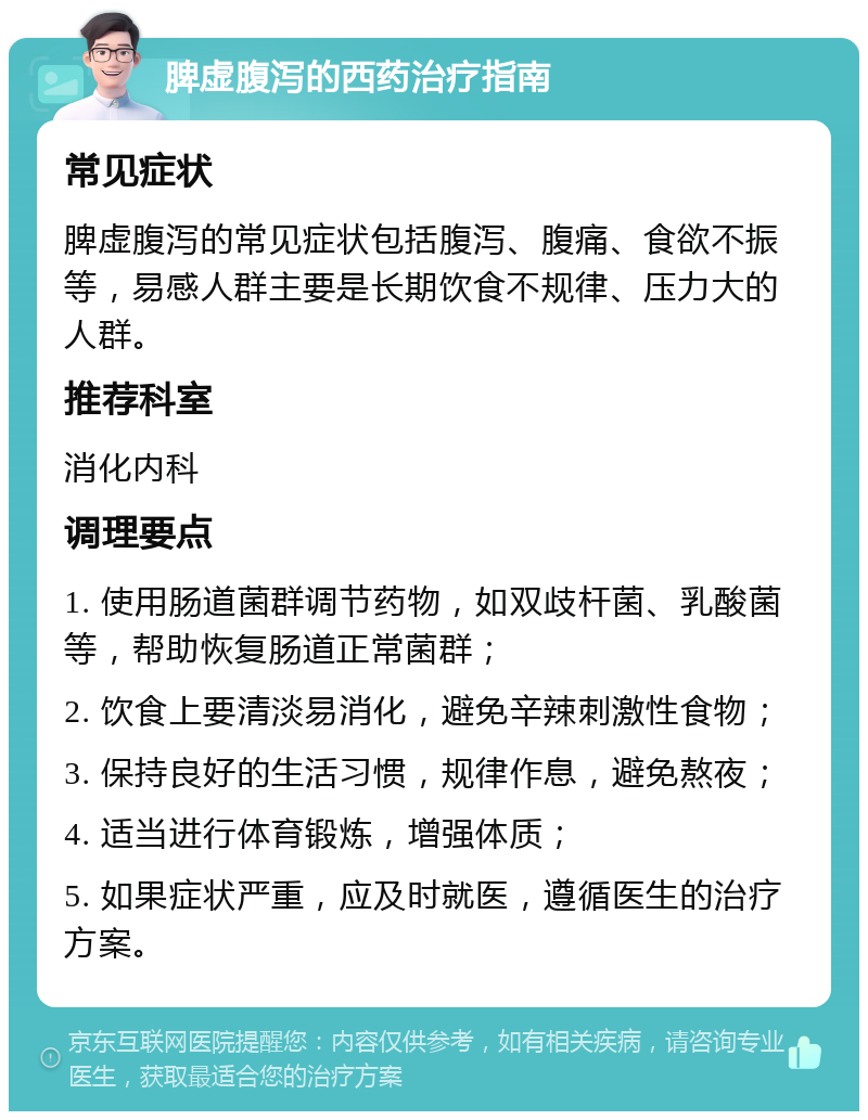 脾虚腹泻的西药治疗指南 常见症状 脾虚腹泻的常见症状包括腹泻、腹痛、食欲不振等，易感人群主要是长期饮食不规律、压力大的人群。 推荐科室 消化内科 调理要点 1. 使用肠道菌群调节药物，如双歧杆菌、乳酸菌等，帮助恢复肠道正常菌群； 2. 饮食上要清淡易消化，避免辛辣刺激性食物； 3. 保持良好的生活习惯，规律作息，避免熬夜； 4. 适当进行体育锻炼，增强体质； 5. 如果症状严重，应及时就医，遵循医生的治疗方案。