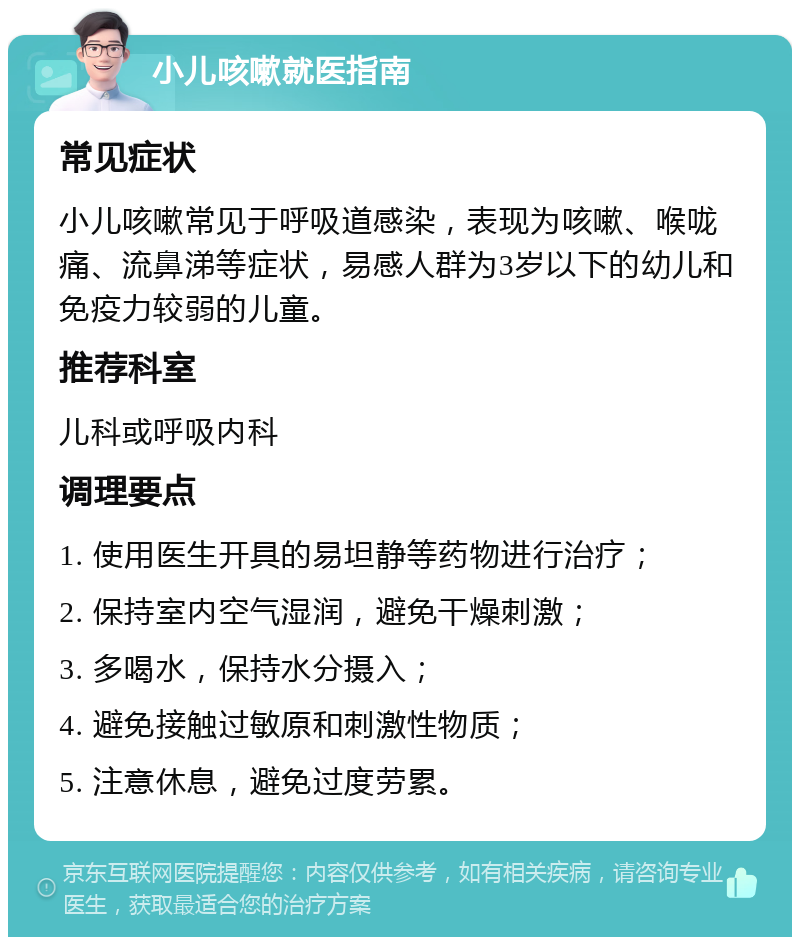 小儿咳嗽就医指南 常见症状 小儿咳嗽常见于呼吸道感染，表现为咳嗽、喉咙痛、流鼻涕等症状，易感人群为3岁以下的幼儿和免疫力较弱的儿童。 推荐科室 儿科或呼吸内科 调理要点 1. 使用医生开具的易坦静等药物进行治疗； 2. 保持室内空气湿润，避免干燥刺激； 3. 多喝水，保持水分摄入； 4. 避免接触过敏原和刺激性物质； 5. 注意休息，避免过度劳累。