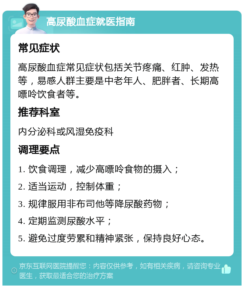 高尿酸血症就医指南 常见症状 高尿酸血症常见症状包括关节疼痛、红肿、发热等，易感人群主要是中老年人、肥胖者、长期高嘌呤饮食者等。 推荐科室 内分泌科或风湿免疫科 调理要点 1. 饮食调理，减少高嘌呤食物的摄入； 2. 适当运动，控制体重； 3. 规律服用非布司他等降尿酸药物； 4. 定期监测尿酸水平； 5. 避免过度劳累和精神紧张，保持良好心态。