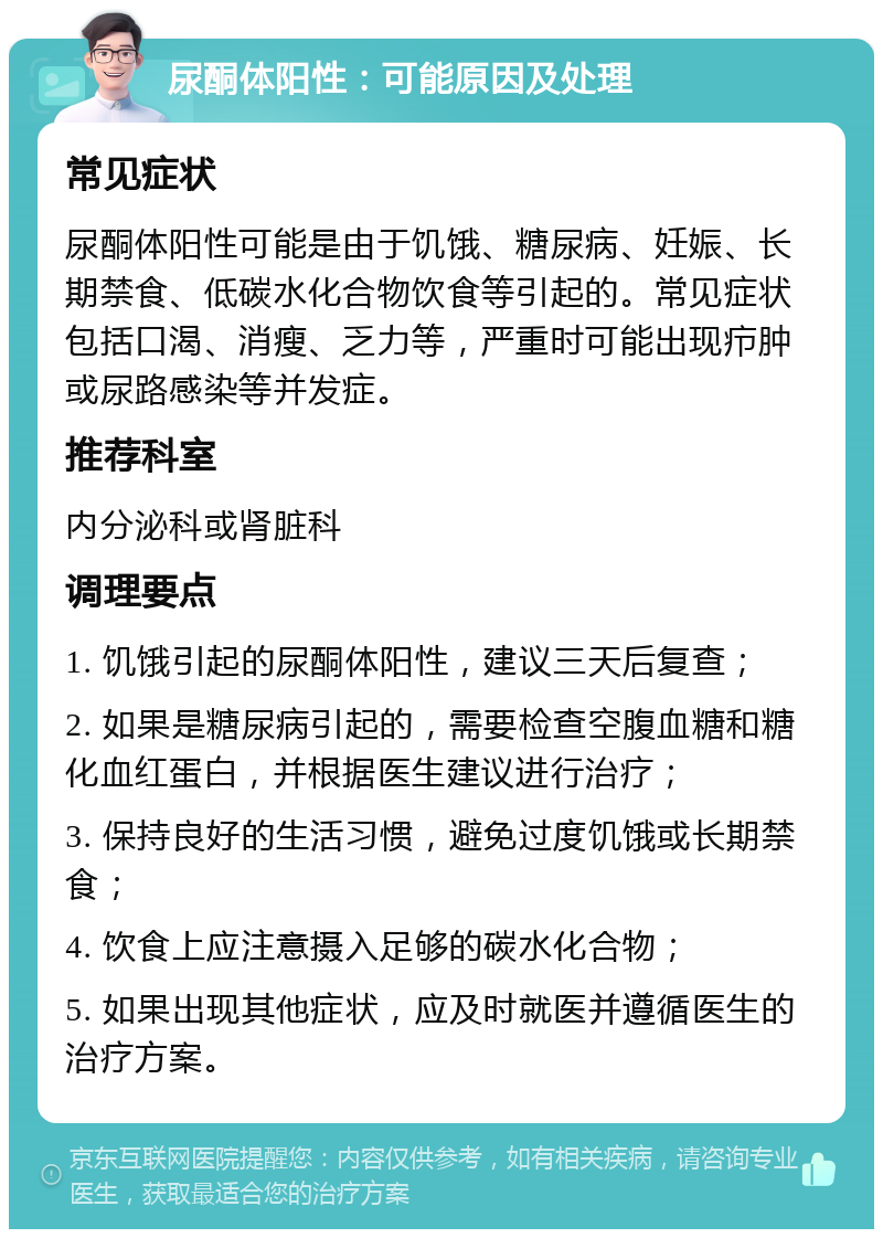 尿酮体阳性：可能原因及处理 常见症状 尿酮体阳性可能是由于饥饿、糖尿病、妊娠、长期禁食、低碳水化合物饮食等引起的。常见症状包括口渴、消瘦、乏力等，严重时可能出现疖肿或尿路感染等并发症。 推荐科室 内分泌科或肾脏科 调理要点 1. 饥饿引起的尿酮体阳性，建议三天后复查； 2. 如果是糖尿病引起的，需要检查空腹血糖和糖化血红蛋白，并根据医生建议进行治疗； 3. 保持良好的生活习惯，避免过度饥饿或长期禁食； 4. 饮食上应注意摄入足够的碳水化合物； 5. 如果出现其他症状，应及时就医并遵循医生的治疗方案。