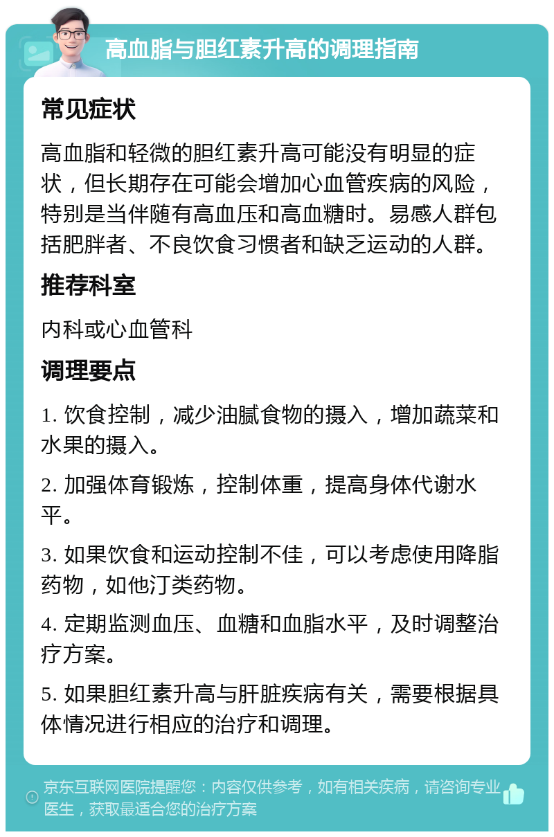 高血脂与胆红素升高的调理指南 常见症状 高血脂和轻微的胆红素升高可能没有明显的症状，但长期存在可能会增加心血管疾病的风险，特别是当伴随有高血压和高血糖时。易感人群包括肥胖者、不良饮食习惯者和缺乏运动的人群。 推荐科室 内科或心血管科 调理要点 1. 饮食控制，减少油腻食物的摄入，增加蔬菜和水果的摄入。 2. 加强体育锻炼，控制体重，提高身体代谢水平。 3. 如果饮食和运动控制不佳，可以考虑使用降脂药物，如他汀类药物。 4. 定期监测血压、血糖和血脂水平，及时调整治疗方案。 5. 如果胆红素升高与肝脏疾病有关，需要根据具体情况进行相应的治疗和调理。