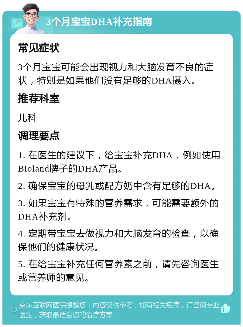 3个月宝宝DHA补充指南 常见症状 3个月宝宝可能会出现视力和大脑发育不良的症状，特别是如果他们没有足够的DHA摄入。 推荐科室 儿科 调理要点 1. 在医生的建议下，给宝宝补充DHA，例如使用Bioland牌子的DHA产品。 2. 确保宝宝的母乳或配方奶中含有足够的DHA。 3. 如果宝宝有特殊的营养需求，可能需要额外的DHA补充剂。 4. 定期带宝宝去做视力和大脑发育的检查，以确保他们的健康状况。 5. 在给宝宝补充任何营养素之前，请先咨询医生或营养师的意见。