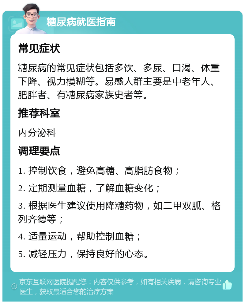 糖尿病就医指南 常见症状 糖尿病的常见症状包括多饮、多尿、口渴、体重下降、视力模糊等。易感人群主要是中老年人、肥胖者、有糖尿病家族史者等。 推荐科室 内分泌科 调理要点 1. 控制饮食，避免高糖、高脂肪食物； 2. 定期测量血糖，了解血糖变化； 3. 根据医生建议使用降糖药物，如二甲双胍、格列齐德等； 4. 适量运动，帮助控制血糖； 5. 减轻压力，保持良好的心态。