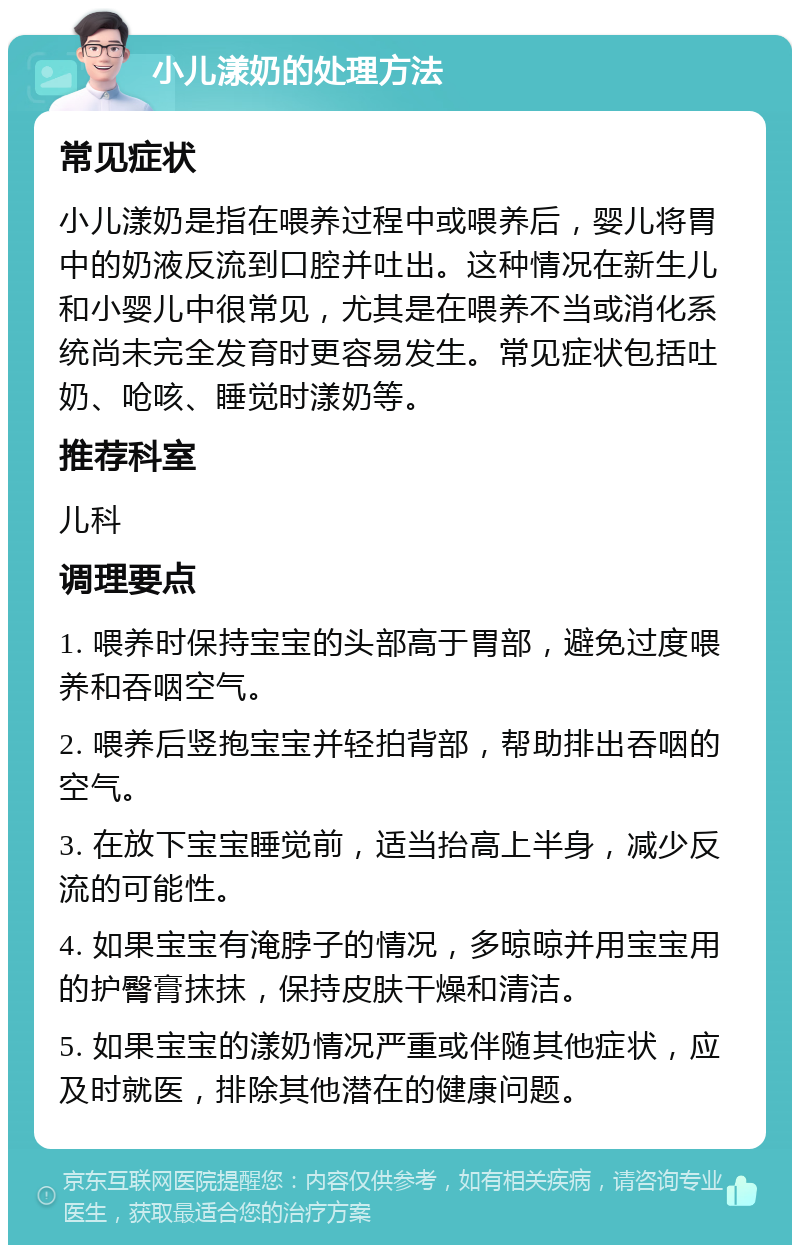 小儿漾奶的处理方法 常见症状 小儿漾奶是指在喂养过程中或喂养后，婴儿将胃中的奶液反流到口腔并吐出。这种情况在新生儿和小婴儿中很常见，尤其是在喂养不当或消化系统尚未完全发育时更容易发生。常见症状包括吐奶、呛咳、睡觉时漾奶等。 推荐科室 儿科 调理要点 1. 喂养时保持宝宝的头部高于胃部，避免过度喂养和吞咽空气。 2. 喂养后竖抱宝宝并轻拍背部，帮助排出吞咽的空气。 3. 在放下宝宝睡觉前，适当抬高上半身，减少反流的可能性。 4. 如果宝宝有淹脖子的情况，多晾晾并用宝宝用的护臀膏抹抹，保持皮肤干燥和清洁。 5. 如果宝宝的漾奶情况严重或伴随其他症状，应及时就医，排除其他潜在的健康问题。