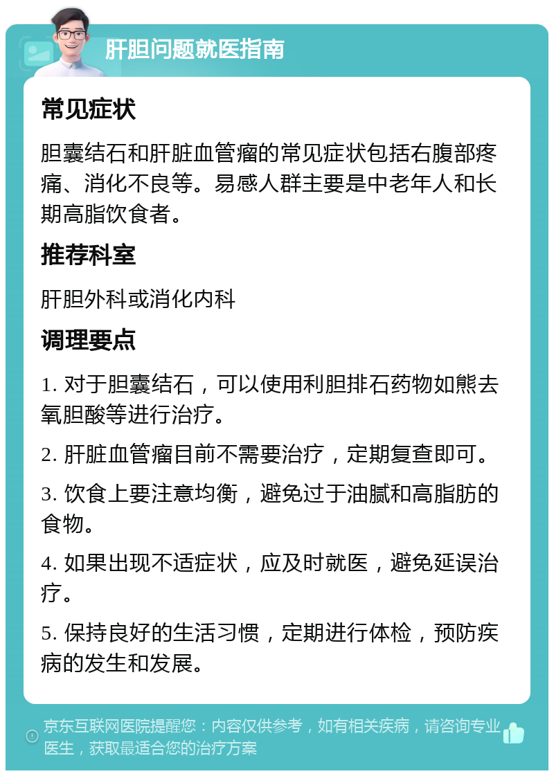 肝胆问题就医指南 常见症状 胆囊结石和肝脏血管瘤的常见症状包括右腹部疼痛、消化不良等。易感人群主要是中老年人和长期高脂饮食者。 推荐科室 肝胆外科或消化内科 调理要点 1. 对于胆囊结石，可以使用利胆排石药物如熊去氧胆酸等进行治疗。 2. 肝脏血管瘤目前不需要治疗，定期复查即可。 3. 饮食上要注意均衡，避免过于油腻和高脂肪的食物。 4. 如果出现不适症状，应及时就医，避免延误治疗。 5. 保持良好的生活习惯，定期进行体检，预防疾病的发生和发展。