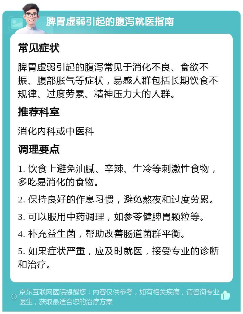 脾胃虚弱引起的腹泻就医指南 常见症状 脾胃虚弱引起的腹泻常见于消化不良、食欲不振、腹部胀气等症状，易感人群包括长期饮食不规律、过度劳累、精神压力大的人群。 推荐科室 消化内科或中医科 调理要点 1. 饮食上避免油腻、辛辣、生冷等刺激性食物，多吃易消化的食物。 2. 保持良好的作息习惯，避免熬夜和过度劳累。 3. 可以服用中药调理，如参苓健脾胃颗粒等。 4. 补充益生菌，帮助改善肠道菌群平衡。 5. 如果症状严重，应及时就医，接受专业的诊断和治疗。