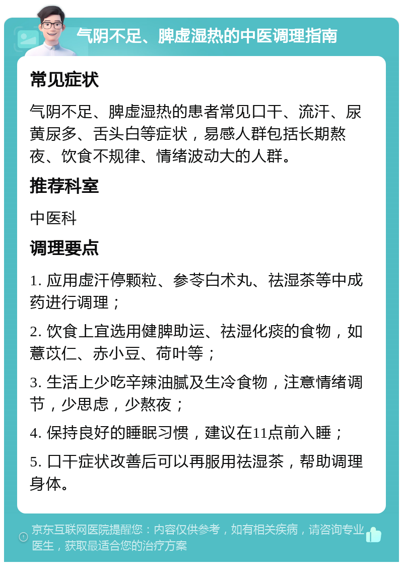 气阴不足、脾虚湿热的中医调理指南 常见症状 气阴不足、脾虚湿热的患者常见口干、流汗、尿黄尿多、舌头白等症状，易感人群包括长期熬夜、饮食不规律、情绪波动大的人群。 推荐科室 中医科 调理要点 1. 应用虚汗停颗粒、参苓白术丸、祛湿茶等中成药进行调理； 2. 饮食上宜选用健脾助运、祛湿化痰的食物，如薏苡仁、赤小豆、荷叶等； 3. 生活上少吃辛辣油腻及生冷食物，注意情绪调节，少思虑，少熬夜； 4. 保持良好的睡眠习惯，建议在11点前入睡； 5. 口干症状改善后可以再服用祛湿茶，帮助调理身体。