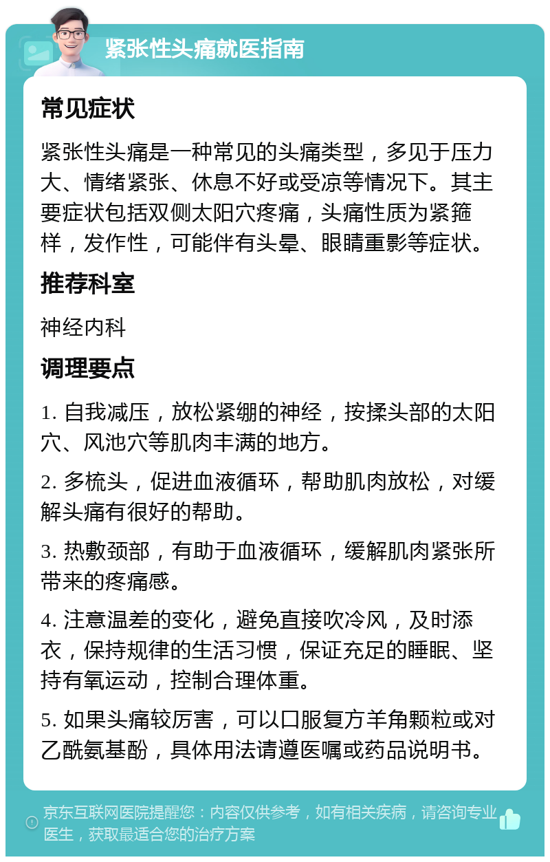 紧张性头痛就医指南 常见症状 紧张性头痛是一种常见的头痛类型，多见于压力大、情绪紧张、休息不好或受凉等情况下。其主要症状包括双侧太阳穴疼痛，头痛性质为紧箍样，发作性，可能伴有头晕、眼睛重影等症状。 推荐科室 神经内科 调理要点 1. 自我减压，放松紧绷的神经，按揉头部的太阳穴、风池穴等肌肉丰满的地方。 2. 多梳头，促进血液循环，帮助肌肉放松，对缓解头痛有很好的帮助。 3. 热敷颈部，有助于血液循环，缓解肌肉紧张所带来的疼痛感。 4. 注意温差的变化，避免直接吹冷风，及时添衣，保持规律的生活习惯，保证充足的睡眠、坚持有氧运动，控制合理体重。 5. 如果头痛较厉害，可以口服复方羊角颗粒或对乙酰氨基酚，具体用法请遵医嘱或药品说明书。