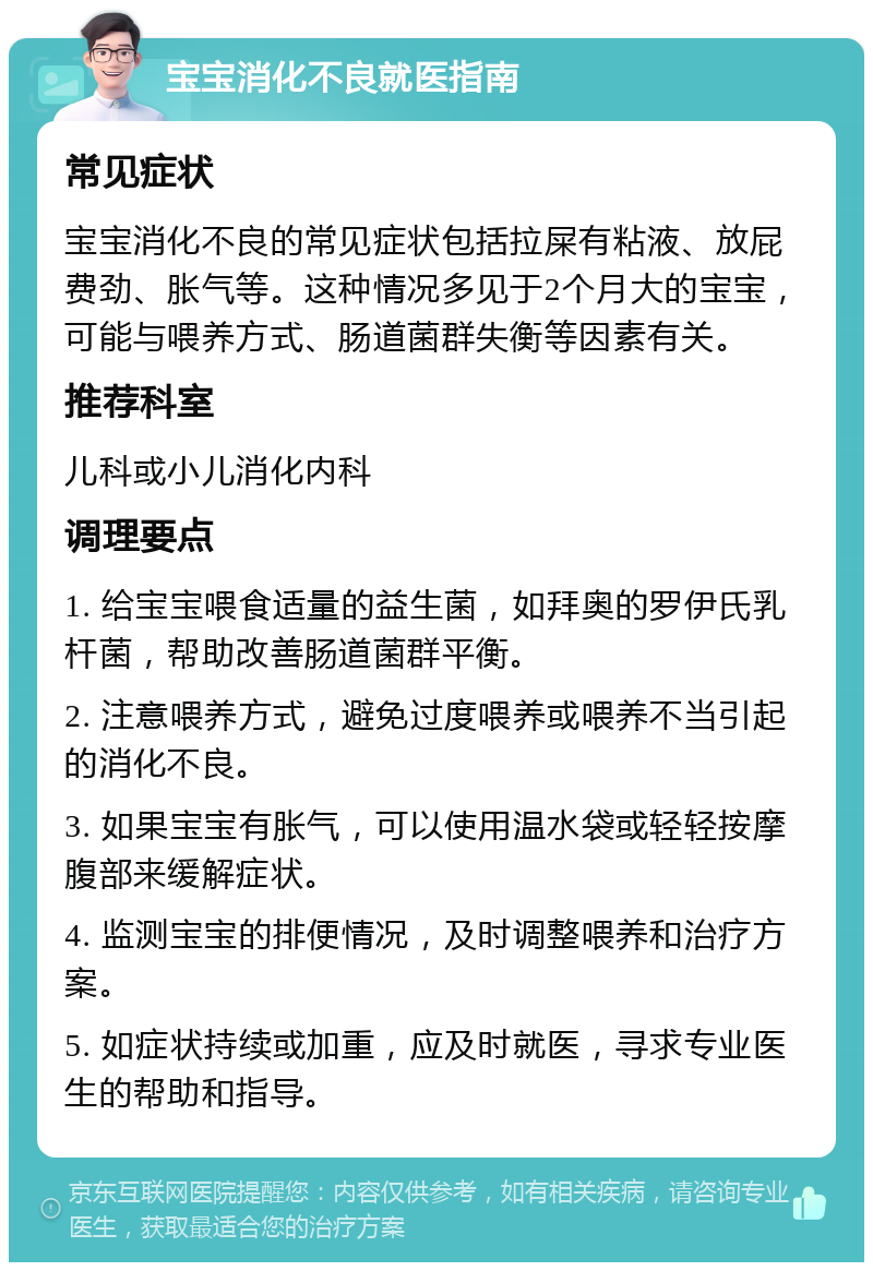 宝宝消化不良就医指南 常见症状 宝宝消化不良的常见症状包括拉屎有粘液、放屁费劲、胀气等。这种情况多见于2个月大的宝宝，可能与喂养方式、肠道菌群失衡等因素有关。 推荐科室 儿科或小儿消化内科 调理要点 1. 给宝宝喂食适量的益生菌，如拜奥的罗伊氏乳杆菌，帮助改善肠道菌群平衡。 2. 注意喂养方式，避免过度喂养或喂养不当引起的消化不良。 3. 如果宝宝有胀气，可以使用温水袋或轻轻按摩腹部来缓解症状。 4. 监测宝宝的排便情况，及时调整喂养和治疗方案。 5. 如症状持续或加重，应及时就医，寻求专业医生的帮助和指导。