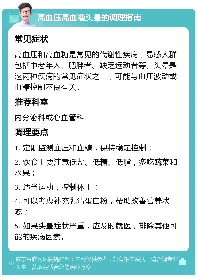 高血压高血糖头晕的调理指南 常见症状 高血压和高血糖是常见的代谢性疾病，易感人群包括中老年人、肥胖者、缺乏运动者等。头晕是这两种疾病的常见症状之一，可能与血压波动或血糖控制不良有关。 推荐科室 内分泌科或心血管科 调理要点 1. 定期监测血压和血糖，保持稳定控制； 2. 饮食上要注意低盐、低糖、低脂，多吃蔬菜和水果； 3. 适当运动，控制体重； 4. 可以考虑补充乳清蛋白粉，帮助改善营养状态； 5. 如果头晕症状严重，应及时就医，排除其他可能的疾病因素。