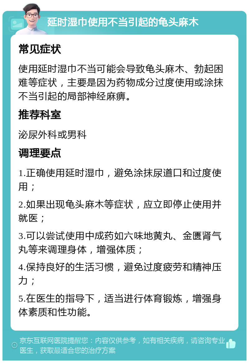 延时湿巾使用不当引起的龟头麻木 常见症状 使用延时湿巾不当可能会导致龟头麻木、勃起困难等症状，主要是因为药物成分过度使用或涂抹不当引起的局部神经麻痹。 推荐科室 泌尿外科或男科 调理要点 1.正确使用延时湿巾，避免涂抹尿道口和过度使用； 2.如果出现龟头麻木等症状，应立即停止使用并就医； 3.可以尝试使用中成药如六味地黄丸、金匮肾气丸等来调理身体，增强体质； 4.保持良好的生活习惯，避免过度疲劳和精神压力； 5.在医生的指导下，适当进行体育锻炼，增强身体素质和性功能。