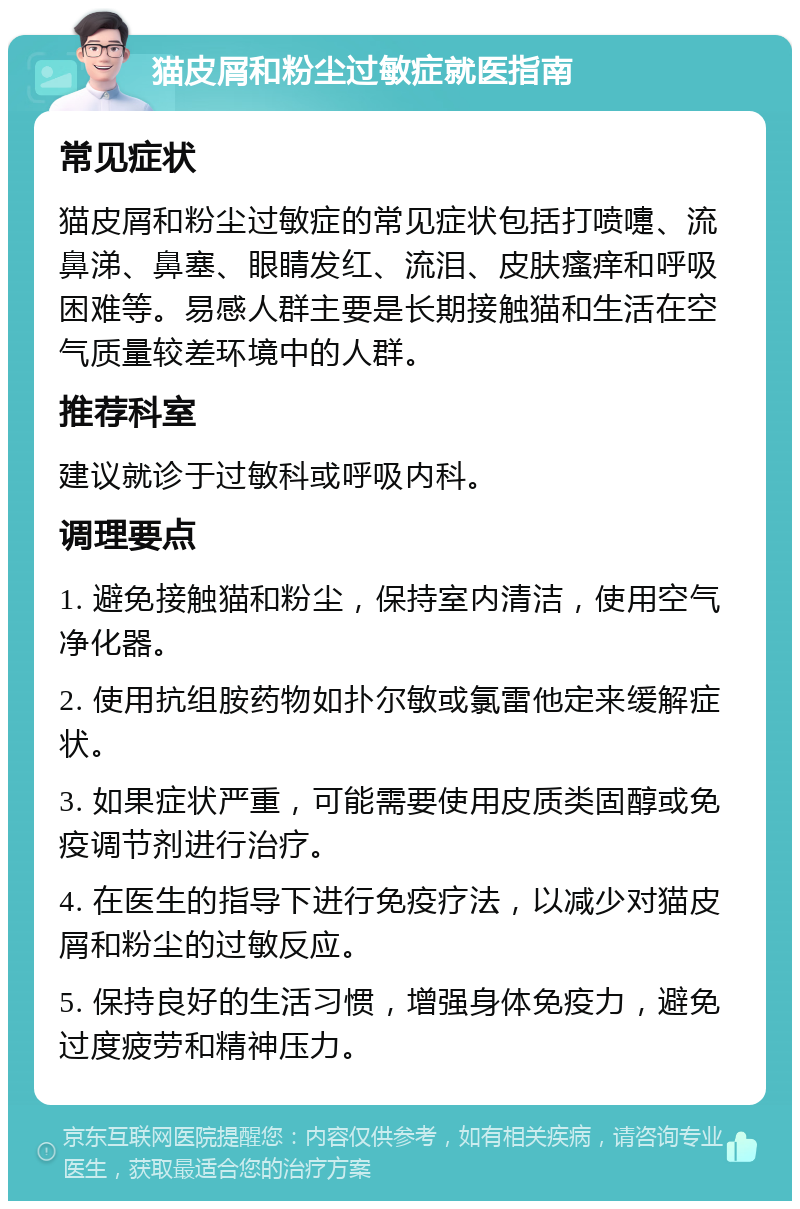 猫皮屑和粉尘过敏症就医指南 常见症状 猫皮屑和粉尘过敏症的常见症状包括打喷嚏、流鼻涕、鼻塞、眼睛发红、流泪、皮肤瘙痒和呼吸困难等。易感人群主要是长期接触猫和生活在空气质量较差环境中的人群。 推荐科室 建议就诊于过敏科或呼吸内科。 调理要点 1. 避免接触猫和粉尘，保持室内清洁，使用空气净化器。 2. 使用抗组胺药物如扑尔敏或氯雷他定来缓解症状。 3. 如果症状严重，可能需要使用皮质类固醇或免疫调节剂进行治疗。 4. 在医生的指导下进行免疫疗法，以减少对猫皮屑和粉尘的过敏反应。 5. 保持良好的生活习惯，增强身体免疫力，避免过度疲劳和精神压力。