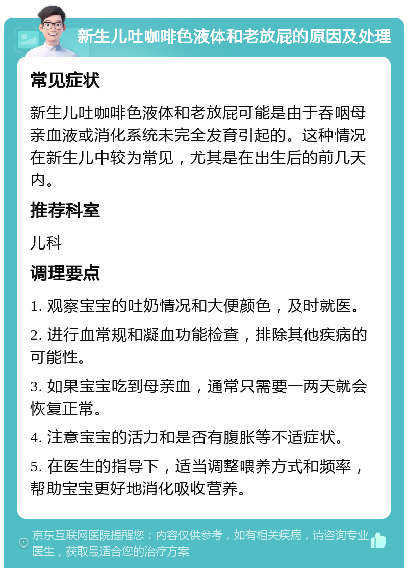 新生儿吐咖啡色液体和老放屁的原因及处理 常见症状 新生儿吐咖啡色液体和老放屁可能是由于吞咽母亲血液或消化系统未完全发育引起的。这种情况在新生儿中较为常见，尤其是在出生后的前几天内。 推荐科室 儿科 调理要点 1. 观察宝宝的吐奶情况和大便颜色，及时就医。 2. 进行血常规和凝血功能检查，排除其他疾病的可能性。 3. 如果宝宝吃到母亲血，通常只需要一两天就会恢复正常。 4. 注意宝宝的活力和是否有腹胀等不适症状。 5. 在医生的指导下，适当调整喂养方式和频率，帮助宝宝更好地消化吸收营养。