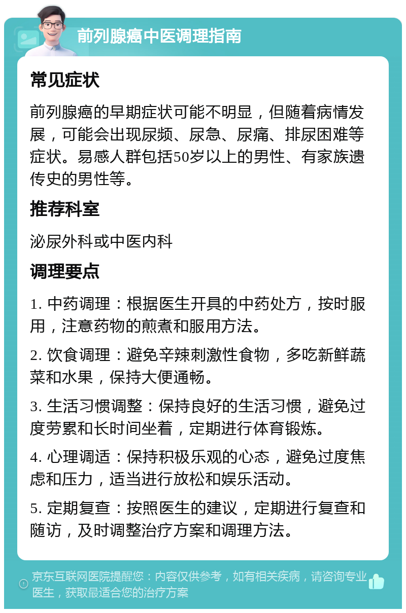 前列腺癌中医调理指南 常见症状 前列腺癌的早期症状可能不明显，但随着病情发展，可能会出现尿频、尿急、尿痛、排尿困难等症状。易感人群包括50岁以上的男性、有家族遗传史的男性等。 推荐科室 泌尿外科或中医内科 调理要点 1. 中药调理：根据医生开具的中药处方，按时服用，注意药物的煎煮和服用方法。 2. 饮食调理：避免辛辣刺激性食物，多吃新鲜蔬菜和水果，保持大便通畅。 3. 生活习惯调整：保持良好的生活习惯，避免过度劳累和长时间坐着，定期进行体育锻炼。 4. 心理调适：保持积极乐观的心态，避免过度焦虑和压力，适当进行放松和娱乐活动。 5. 定期复查：按照医生的建议，定期进行复查和随访，及时调整治疗方案和调理方法。