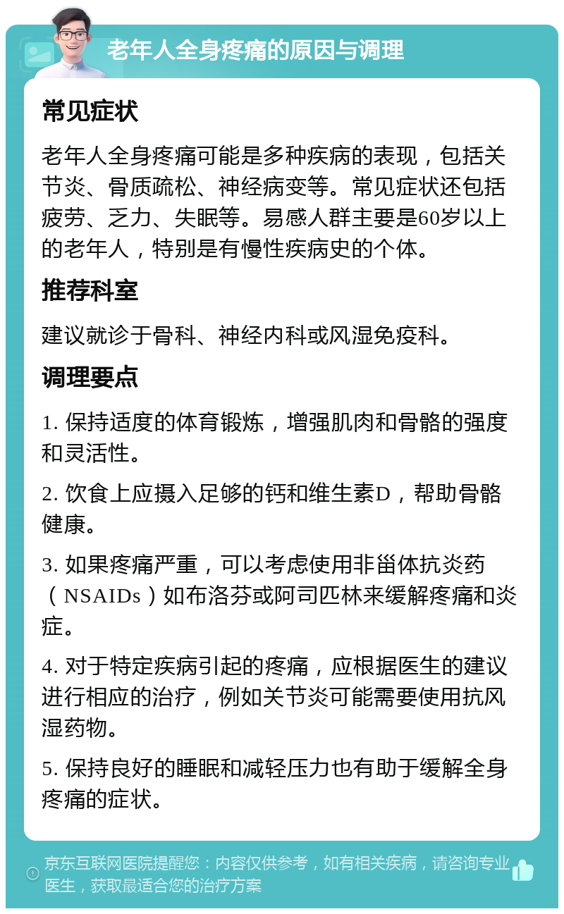 老年人全身疼痛的原因与调理 常见症状 老年人全身疼痛可能是多种疾病的表现，包括关节炎、骨质疏松、神经病变等。常见症状还包括疲劳、乏力、失眠等。易感人群主要是60岁以上的老年人，特别是有慢性疾病史的个体。 推荐科室 建议就诊于骨科、神经内科或风湿免疫科。 调理要点 1. 保持适度的体育锻炼，增强肌肉和骨骼的强度和灵活性。 2. 饮食上应摄入足够的钙和维生素D，帮助骨骼健康。 3. 如果疼痛严重，可以考虑使用非甾体抗炎药（NSAIDs）如布洛芬或阿司匹林来缓解疼痛和炎症。 4. 对于特定疾病引起的疼痛，应根据医生的建议进行相应的治疗，例如关节炎可能需要使用抗风湿药物。 5. 保持良好的睡眠和减轻压力也有助于缓解全身疼痛的症状。