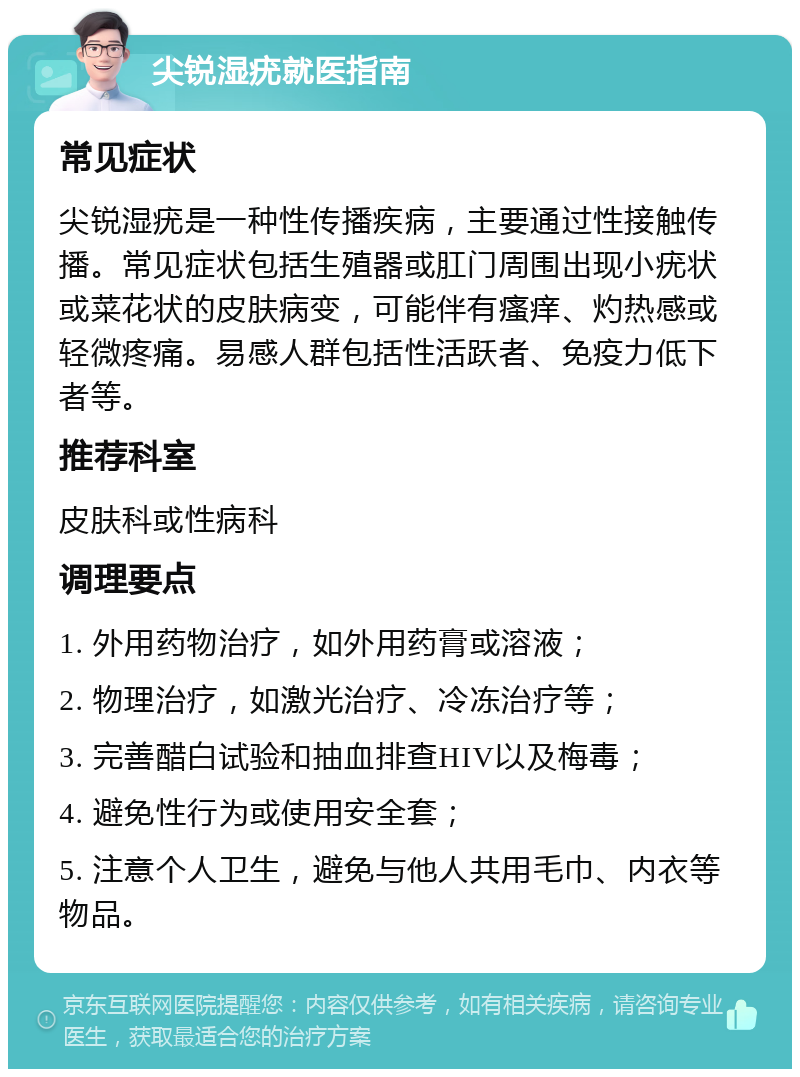 尖锐湿疣就医指南 常见症状 尖锐湿疣是一种性传播疾病，主要通过性接触传播。常见症状包括生殖器或肛门周围出现小疣状或菜花状的皮肤病变，可能伴有瘙痒、灼热感或轻微疼痛。易感人群包括性活跃者、免疫力低下者等。 推荐科室 皮肤科或性病科 调理要点 1. 外用药物治疗，如外用药膏或溶液； 2. 物理治疗，如激光治疗、冷冻治疗等； 3. 完善醋白试验和抽血排查HIV以及梅毒； 4. 避免性行为或使用安全套； 5. 注意个人卫生，避免与他人共用毛巾、内衣等物品。