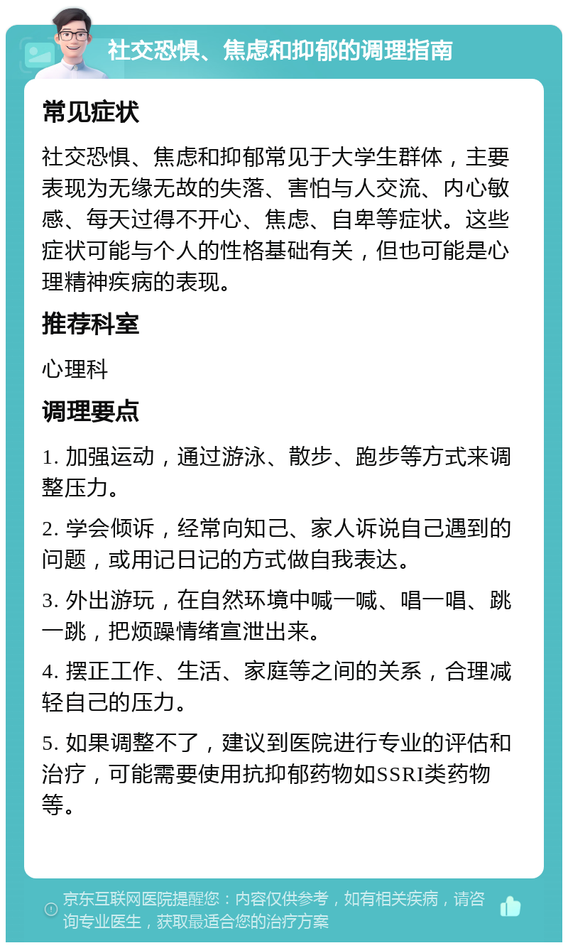 社交恐惧、焦虑和抑郁的调理指南 常见症状 社交恐惧、焦虑和抑郁常见于大学生群体，主要表现为无缘无故的失落、害怕与人交流、内心敏感、每天过得不开心、焦虑、自卑等症状。这些症状可能与个人的性格基础有关，但也可能是心理精神疾病的表现。 推荐科室 心理科 调理要点 1. 加强运动，通过游泳、散步、跑步等方式来调整压力。 2. 学会倾诉，经常向知己、家人诉说自己遇到的问题，或用记日记的方式做自我表达。 3. 外出游玩，在自然环境中喊一喊、唱一唱、跳一跳，把烦躁情绪宣泄出来。 4. 摆正工作、生活、家庭等之间的关系，合理减轻自己的压力。 5. 如果调整不了，建议到医院进行专业的评估和治疗，可能需要使用抗抑郁药物如SSRI类药物等。