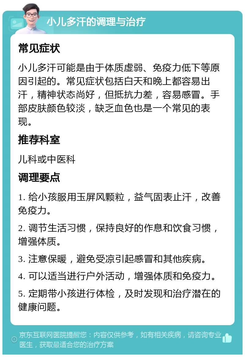 小儿多汗的调理与治疗 常见症状 小儿多汗可能是由于体质虚弱、免疫力低下等原因引起的。常见症状包括白天和晚上都容易出汗，精神状态尚好，但抵抗力差，容易感冒。手部皮肤颜色较淡，缺乏血色也是一个常见的表现。 推荐科室 儿科或中医科 调理要点 1. 给小孩服用玉屏风颗粒，益气固表止汗，改善免疫力。 2. 调节生活习惯，保持良好的作息和饮食习惯，增强体质。 3. 注意保暖，避免受凉引起感冒和其他疾病。 4. 可以适当进行户外活动，增强体质和免疫力。 5. 定期带小孩进行体检，及时发现和治疗潜在的健康问题。