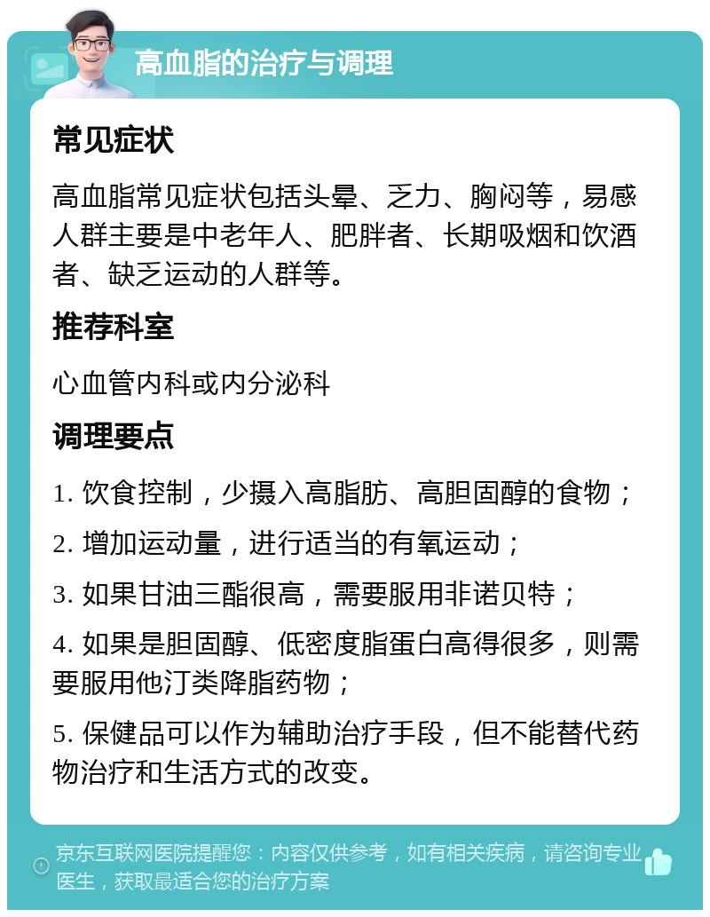 高血脂的治疗与调理 常见症状 高血脂常见症状包括头晕、乏力、胸闷等，易感人群主要是中老年人、肥胖者、长期吸烟和饮酒者、缺乏运动的人群等。 推荐科室 心血管内科或内分泌科 调理要点 1. 饮食控制，少摄入高脂肪、高胆固醇的食物； 2. 增加运动量，进行适当的有氧运动； 3. 如果甘油三酯很高，需要服用非诺贝特； 4. 如果是胆固醇、低密度脂蛋白高得很多，则需要服用他汀类降脂药物； 5. 保健品可以作为辅助治疗手段，但不能替代药物治疗和生活方式的改变。