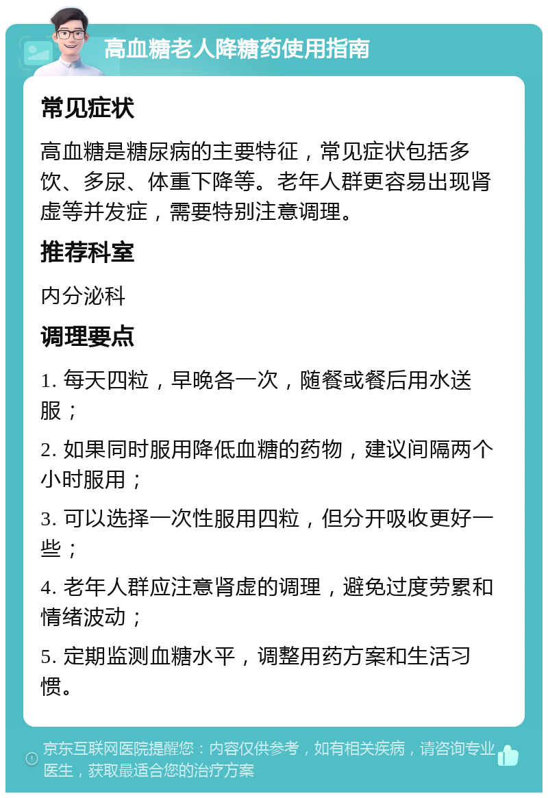 高血糖老人降糖药使用指南 常见症状 高血糖是糖尿病的主要特征，常见症状包括多饮、多尿、体重下降等。老年人群更容易出现肾虚等并发症，需要特别注意调理。 推荐科室 内分泌科 调理要点 1. 每天四粒，早晚各一次，随餐或餐后用水送服； 2. 如果同时服用降低血糖的药物，建议间隔两个小时服用； 3. 可以选择一次性服用四粒，但分开吸收更好一些； 4. 老年人群应注意肾虚的调理，避免过度劳累和情绪波动； 5. 定期监测血糖水平，调整用药方案和生活习惯。