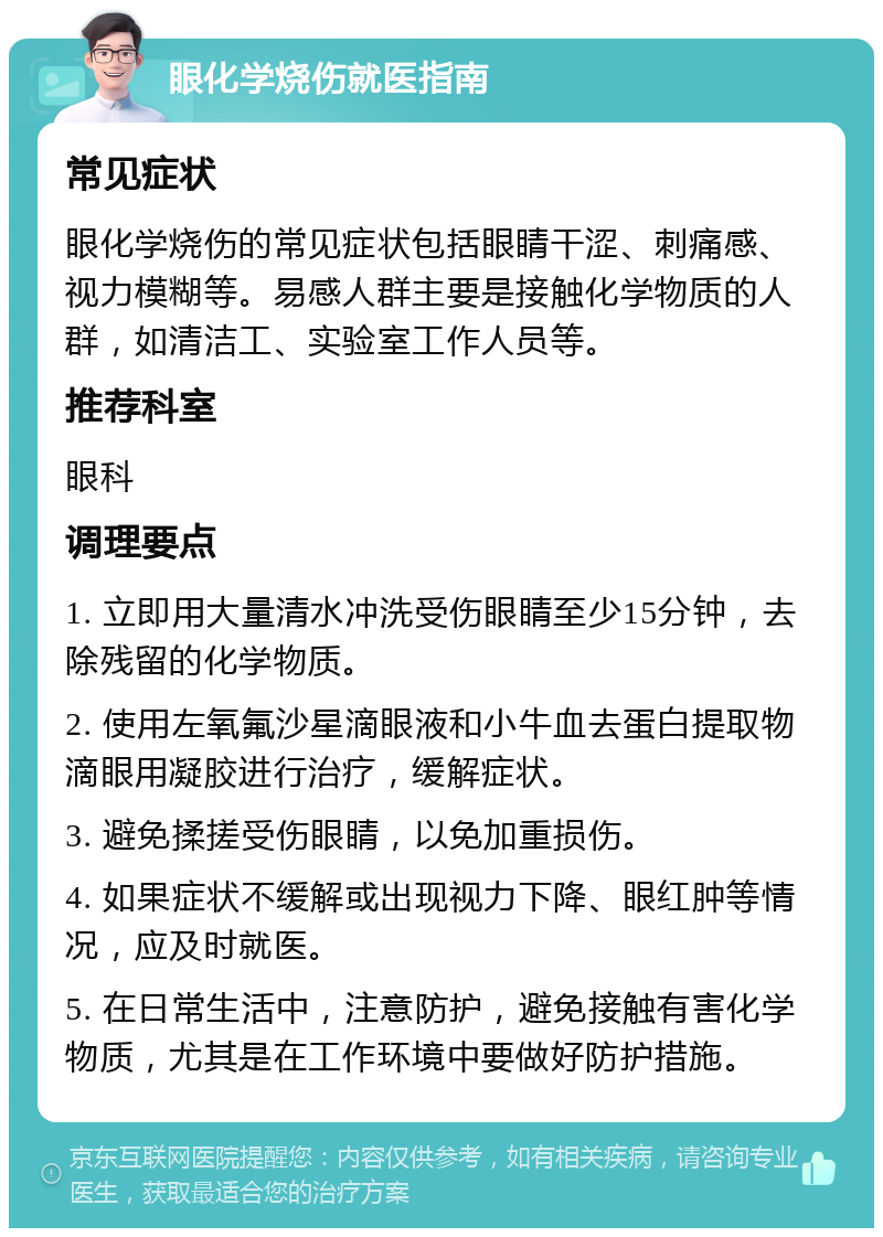 眼化学烧伤就医指南 常见症状 眼化学烧伤的常见症状包括眼睛干涩、刺痛感、视力模糊等。易感人群主要是接触化学物质的人群，如清洁工、实验室工作人员等。 推荐科室 眼科 调理要点 1. 立即用大量清水冲洗受伤眼睛至少15分钟，去除残留的化学物质。 2. 使用左氧氟沙星滴眼液和小牛血去蛋白提取物滴眼用凝胶进行治疗，缓解症状。 3. 避免揉搓受伤眼睛，以免加重损伤。 4. 如果症状不缓解或出现视力下降、眼红肿等情况，应及时就医。 5. 在日常生活中，注意防护，避免接触有害化学物质，尤其是在工作环境中要做好防护措施。