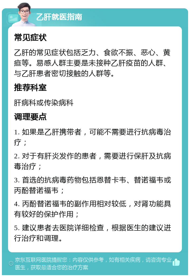 乙肝就医指南 常见症状 乙肝的常见症状包括乏力、食欲不振、恶心、黄疸等。易感人群主要是未接种乙肝疫苗的人群、与乙肝患者密切接触的人群等。 推荐科室 肝病科或传染病科 调理要点 1. 如果是乙肝携带者，可能不需要进行抗病毒治疗； 2. 对于有肝炎发作的患者，需要进行保肝及抗病毒治疗； 3. 首选的抗病毒药物包括恩替卡韦、替诺福韦或丙酚替诺福韦； 4. 丙酚替诺福韦的副作用相对较低，对肾功能具有较好的保护作用； 5. 建议患者去医院详细检查，根据医生的建议进行治疗和调理。