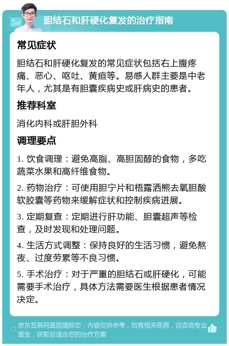 胆结石和肝硬化复发的治疗指南 常见症状 胆结石和肝硬化复发的常见症状包括右上腹疼痛、恶心、呕吐、黄疸等。易感人群主要是中老年人，尤其是有胆囊疾病史或肝病史的患者。 推荐科室 消化内科或肝胆外科 调理要点 1. 饮食调理：避免高脂、高胆固醇的食物，多吃蔬菜水果和高纤维食物。 2. 药物治疗：可使用胆宁片和梧露洒熊去氧胆酸软胶囊等药物来缓解症状和控制疾病进展。 3. 定期复查：定期进行肝功能、胆囊超声等检查，及时发现和处理问题。 4. 生活方式调整：保持良好的生活习惯，避免熬夜、过度劳累等不良习惯。 5. 手术治疗：对于严重的胆结石或肝硬化，可能需要手术治疗，具体方法需要医生根据患者情况决定。