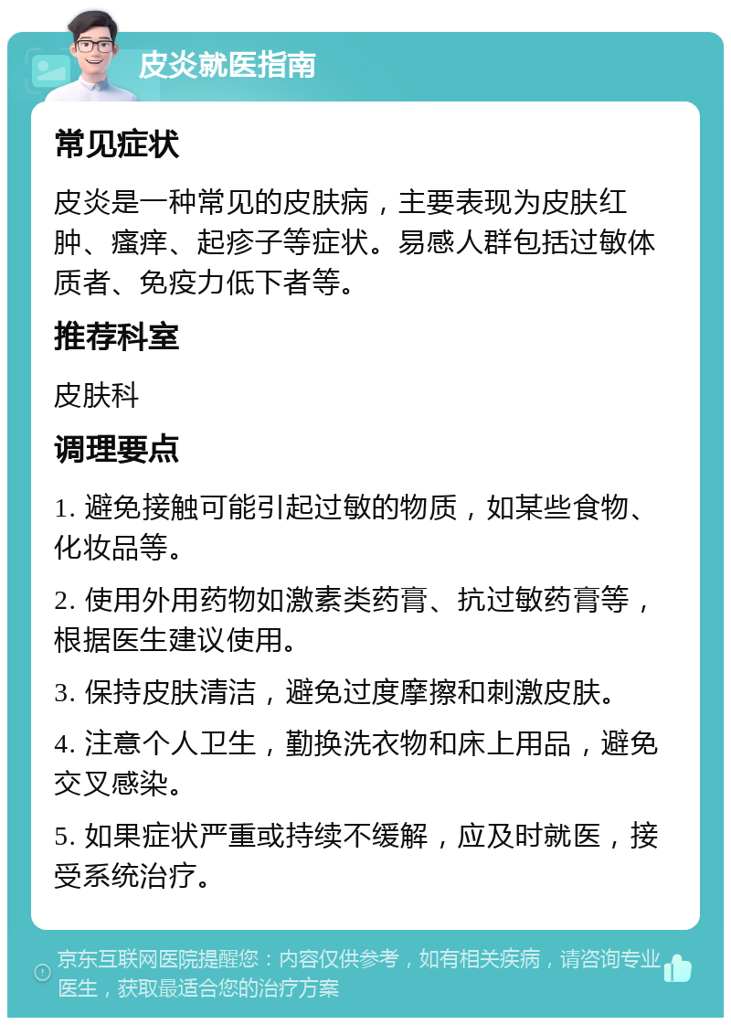 皮炎就医指南 常见症状 皮炎是一种常见的皮肤病，主要表现为皮肤红肿、瘙痒、起疹子等症状。易感人群包括过敏体质者、免疫力低下者等。 推荐科室 皮肤科 调理要点 1. 避免接触可能引起过敏的物质，如某些食物、化妆品等。 2. 使用外用药物如激素类药膏、抗过敏药膏等，根据医生建议使用。 3. 保持皮肤清洁，避免过度摩擦和刺激皮肤。 4. 注意个人卫生，勤换洗衣物和床上用品，避免交叉感染。 5. 如果症状严重或持续不缓解，应及时就医，接受系统治疗。