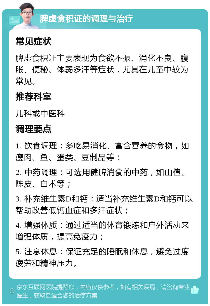 脾虚食积证的调理与治疗 常见症状 脾虚食积证主要表现为食欲不振、消化不良、腹胀、便秘、体弱多汗等症状，尤其在儿童中较为常见。 推荐科室 儿科或中医科 调理要点 1. 饮食调理：多吃易消化、富含营养的食物，如瘦肉、鱼、蛋类、豆制品等； 2. 中药调理：可选用健脾消食的中药，如山楂、陈皮、白术等； 3. 补充维生素D和钙：适当补充维生素D和钙可以帮助改善低钙血症和多汗症状； 4. 增强体质：通过适当的体育锻炼和户外活动来增强体质，提高免疫力； 5. 注意休息：保证充足的睡眠和休息，避免过度疲劳和精神压力。