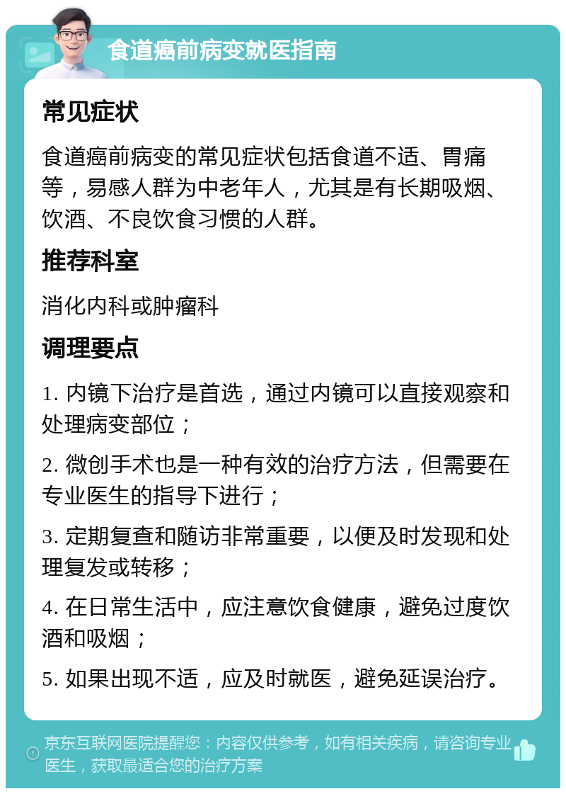 食道癌前病变就医指南 常见症状 食道癌前病变的常见症状包括食道不适、胃痛等，易感人群为中老年人，尤其是有长期吸烟、饮酒、不良饮食习惯的人群。 推荐科室 消化内科或肿瘤科 调理要点 1. 内镜下治疗是首选，通过内镜可以直接观察和处理病变部位； 2. 微创手术也是一种有效的治疗方法，但需要在专业医生的指导下进行； 3. 定期复查和随访非常重要，以便及时发现和处理复发或转移； 4. 在日常生活中，应注意饮食健康，避免过度饮酒和吸烟； 5. 如果出现不适，应及时就医，避免延误治疗。