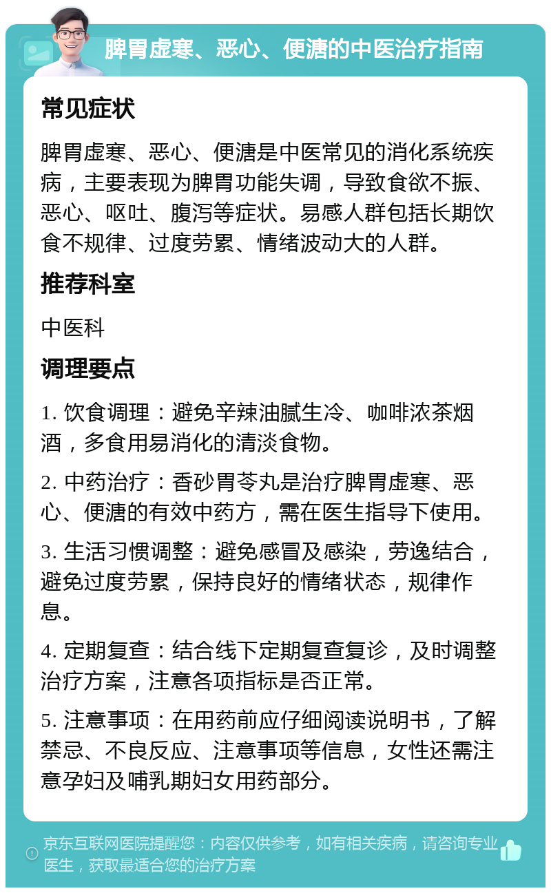 脾胃虚寒、恶心、便溏的中医治疗指南 常见症状 脾胃虚寒、恶心、便溏是中医常见的消化系统疾病，主要表现为脾胃功能失调，导致食欲不振、恶心、呕吐、腹泻等症状。易感人群包括长期饮食不规律、过度劳累、情绪波动大的人群。 推荐科室 中医科 调理要点 1. 饮食调理：避免辛辣油腻生冷、咖啡浓茶烟酒，多食用易消化的清淡食物。 2. 中药治疗：香砂胃苓丸是治疗脾胃虚寒、恶心、便溏的有效中药方，需在医生指导下使用。 3. 生活习惯调整：避免感冒及感染，劳逸结合，避免过度劳累，保持良好的情绪状态，规律作息。 4. 定期复查：结合线下定期复查复诊，及时调整治疗方案，注意各项指标是否正常。 5. 注意事项：在用药前应仔细阅读说明书，了解禁忌、不良反应、注意事项等信息，女性还需注意孕妇及哺乳期妇女用药部分。