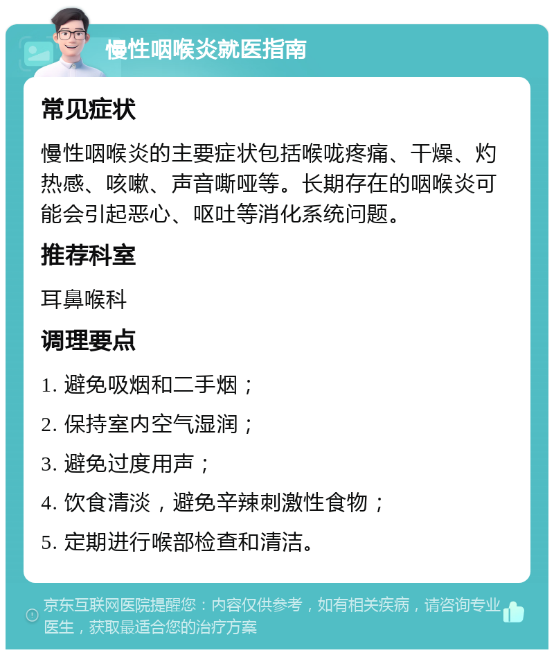 慢性咽喉炎就医指南 常见症状 慢性咽喉炎的主要症状包括喉咙疼痛、干燥、灼热感、咳嗽、声音嘶哑等。长期存在的咽喉炎可能会引起恶心、呕吐等消化系统问题。 推荐科室 耳鼻喉科 调理要点 1. 避免吸烟和二手烟； 2. 保持室内空气湿润； 3. 避免过度用声； 4. 饮食清淡，避免辛辣刺激性食物； 5. 定期进行喉部检查和清洁。