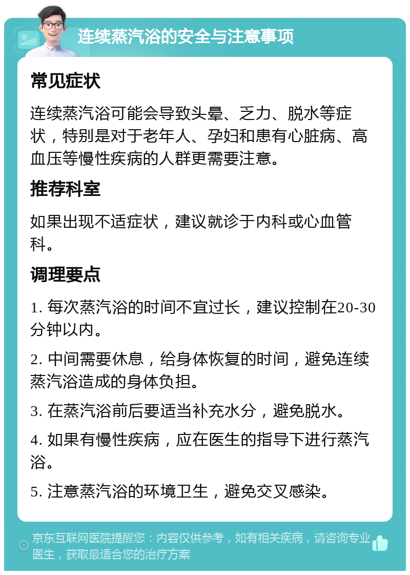 连续蒸汽浴的安全与注意事项 常见症状 连续蒸汽浴可能会导致头晕、乏力、脱水等症状，特别是对于老年人、孕妇和患有心脏病、高血压等慢性疾病的人群更需要注意。 推荐科室 如果出现不适症状，建议就诊于内科或心血管科。 调理要点 1. 每次蒸汽浴的时间不宜过长，建议控制在20-30分钟以内。 2. 中间需要休息，给身体恢复的时间，避免连续蒸汽浴造成的身体负担。 3. 在蒸汽浴前后要适当补充水分，避免脱水。 4. 如果有慢性疾病，应在医生的指导下进行蒸汽浴。 5. 注意蒸汽浴的环境卫生，避免交叉感染。