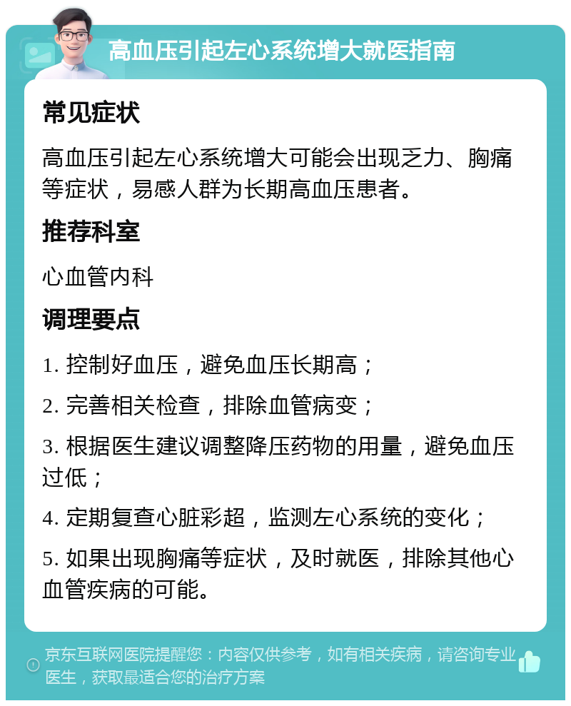 高血压引起左心系统增大就医指南 常见症状 高血压引起左心系统增大可能会出现乏力、胸痛等症状，易感人群为长期高血压患者。 推荐科室 心血管内科 调理要点 1. 控制好血压，避免血压长期高； 2. 完善相关检查，排除血管病变； 3. 根据医生建议调整降压药物的用量，避免血压过低； 4. 定期复查心脏彩超，监测左心系统的变化； 5. 如果出现胸痛等症状，及时就医，排除其他心血管疾病的可能。