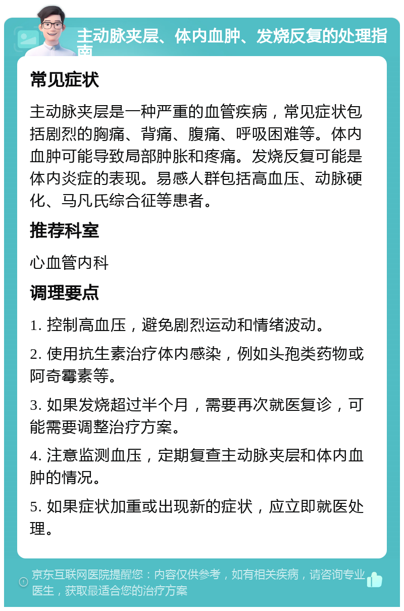 主动脉夹层、体内血肿、发烧反复的处理指南 常见症状 主动脉夹层是一种严重的血管疾病，常见症状包括剧烈的胸痛、背痛、腹痛、呼吸困难等。体内血肿可能导致局部肿胀和疼痛。发烧反复可能是体内炎症的表现。易感人群包括高血压、动脉硬化、马凡氏综合征等患者。 推荐科室 心血管内科 调理要点 1. 控制高血压，避免剧烈运动和情绪波动。 2. 使用抗生素治疗体内感染，例如头孢类药物或阿奇霉素等。 3. 如果发烧超过半个月，需要再次就医复诊，可能需要调整治疗方案。 4. 注意监测血压，定期复查主动脉夹层和体内血肿的情况。 5. 如果症状加重或出现新的症状，应立即就医处理。