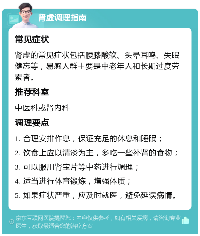 肾虚调理指南 常见症状 肾虚的常见症状包括腰膝酸软、头晕耳鸣、失眠健忘等，易感人群主要是中老年人和长期过度劳累者。 推荐科室 中医科或肾内科 调理要点 1. 合理安排作息，保证充足的休息和睡眠； 2. 饮食上应以清淡为主，多吃一些补肾的食物； 3. 可以服用肾宝片等中药进行调理； 4. 适当进行体育锻炼，增强体质； 5. 如果症状严重，应及时就医，避免延误病情。