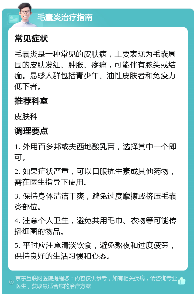 毛囊炎治疗指南 常见症状 毛囊炎是一种常见的皮肤病，主要表现为毛囊周围的皮肤发红、肿胀、疼痛，可能伴有脓头或结痂。易感人群包括青少年、油性皮肤者和免疫力低下者。 推荐科室 皮肤科 调理要点 1. 外用百多邦或夫西地酸乳膏，选择其中一个即可。 2. 如果症状严重，可以口服抗生素或其他药物，需在医生指导下使用。 3. 保持身体清洁干爽，避免过度摩擦或挤压毛囊炎部位。 4. 注意个人卫生，避免共用毛巾、衣物等可能传播细菌的物品。 5. 平时应注意清淡饮食，避免熬夜和过度疲劳，保持良好的生活习惯和心态。