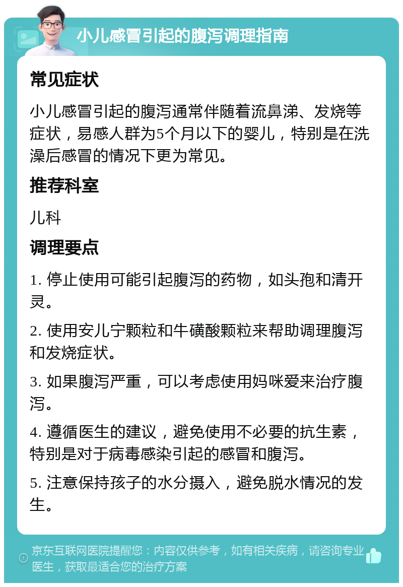 小儿感冒引起的腹泻调理指南 常见症状 小儿感冒引起的腹泻通常伴随着流鼻涕、发烧等症状，易感人群为5个月以下的婴儿，特别是在洗澡后感冒的情况下更为常见。 推荐科室 儿科 调理要点 1. 停止使用可能引起腹泻的药物，如头孢和清开灵。 2. 使用安儿宁颗粒和牛磺酸颗粒来帮助调理腹泻和发烧症状。 3. 如果腹泻严重，可以考虑使用妈咪爱来治疗腹泻。 4. 遵循医生的建议，避免使用不必要的抗生素，特别是对于病毒感染引起的感冒和腹泻。 5. 注意保持孩子的水分摄入，避免脱水情况的发生。