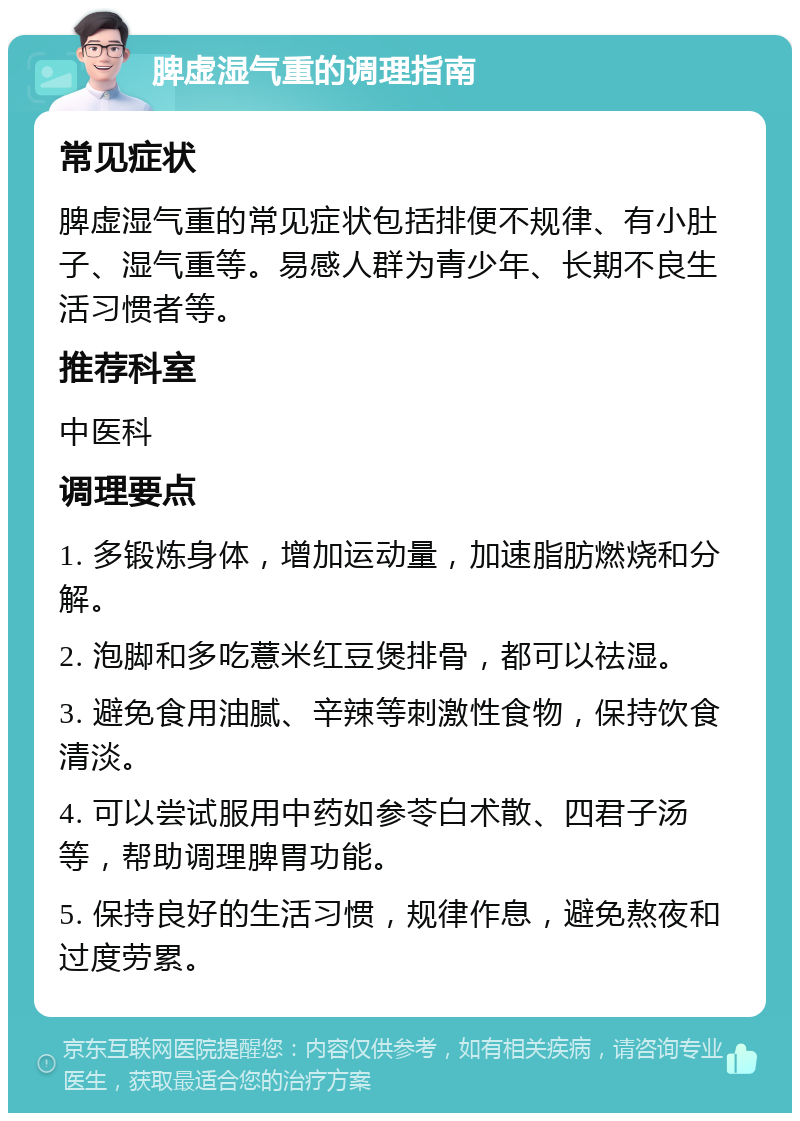 脾虚湿气重的调理指南 常见症状 脾虚湿气重的常见症状包括排便不规律、有小肚子、湿气重等。易感人群为青少年、长期不良生活习惯者等。 推荐科室 中医科 调理要点 1. 多锻炼身体，增加运动量，加速脂肪燃烧和分解。 2. 泡脚和多吃薏米红豆煲排骨，都可以祛湿。 3. 避免食用油腻、辛辣等刺激性食物，保持饮食清淡。 4. 可以尝试服用中药如参苓白术散、四君子汤等，帮助调理脾胃功能。 5. 保持良好的生活习惯，规律作息，避免熬夜和过度劳累。