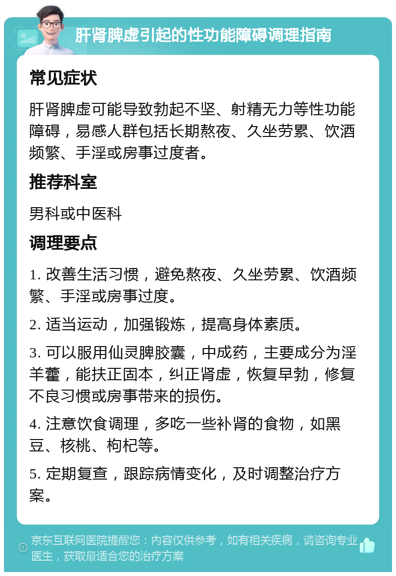 肝肾脾虚引起的性功能障碍调理指南 常见症状 肝肾脾虚可能导致勃起不坚、射精无力等性功能障碍，易感人群包括长期熬夜、久坐劳累、饮酒频繁、手淫或房事过度者。 推荐科室 男科或中医科 调理要点 1. 改善生活习惯，避免熬夜、久坐劳累、饮酒频繁、手淫或房事过度。 2. 适当运动，加强锻炼，提高身体素质。 3. 可以服用仙灵脾胶囊，中成药，主要成分为淫羊藿，能扶正固本，纠正肾虚，恢复早勃，修复不良习惯或房事带来的损伤。 4. 注意饮食调理，多吃一些补肾的食物，如黑豆、核桃、枸杞等。 5. 定期复查，跟踪病情变化，及时调整治疗方案。