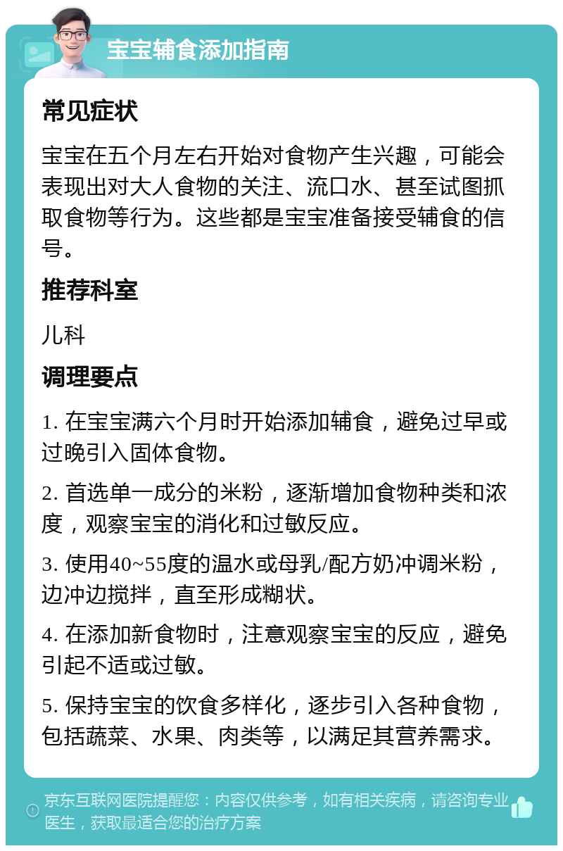 宝宝辅食添加指南 常见症状 宝宝在五个月左右开始对食物产生兴趣，可能会表现出对大人食物的关注、流口水、甚至试图抓取食物等行为。这些都是宝宝准备接受辅食的信号。 推荐科室 儿科 调理要点 1. 在宝宝满六个月时开始添加辅食，避免过早或过晚引入固体食物。 2. 首选单一成分的米粉，逐渐增加食物种类和浓度，观察宝宝的消化和过敏反应。 3. 使用40~55度的温水或母乳/配方奶冲调米粉，边冲边搅拌，直至形成糊状。 4. 在添加新食物时，注意观察宝宝的反应，避免引起不适或过敏。 5. 保持宝宝的饮食多样化，逐步引入各种食物，包括蔬菜、水果、肉类等，以满足其营养需求。